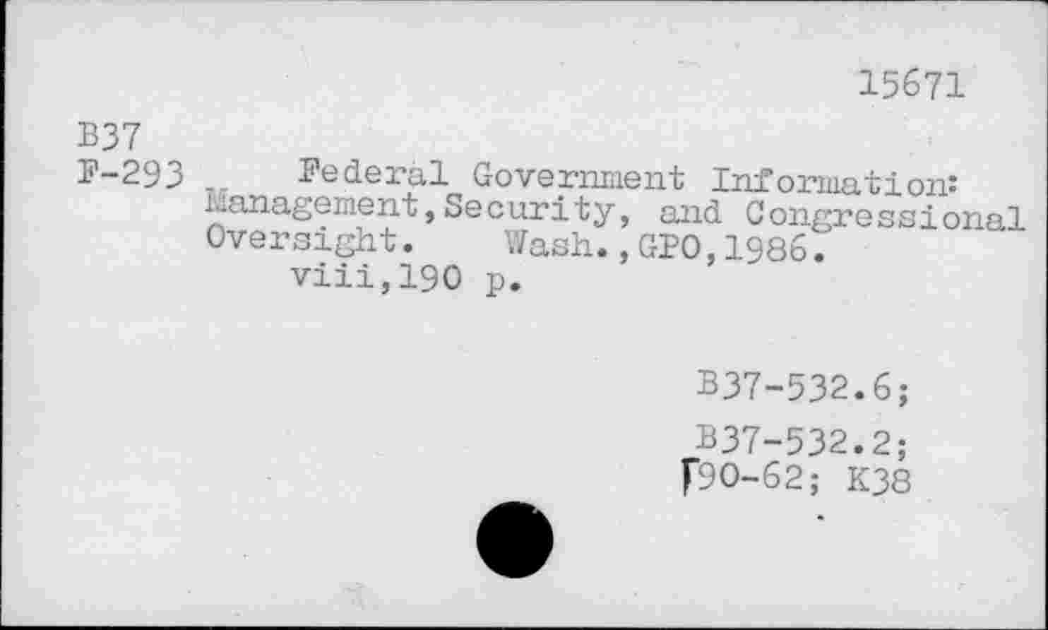 ﻿15671
B37
B—29j>	federal Government Information*
Management, Security, and Congressional Oversight. Wash., GIO, 1986.
viii,190 p.
B37-532.6;
B37-532.2;
f9O-62; K38